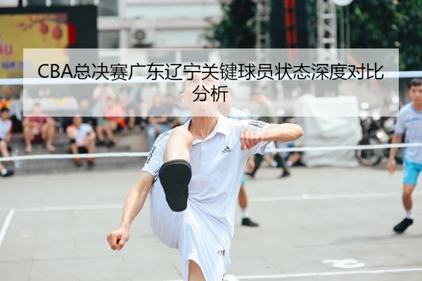 CBA总决赛广东辽宁关键球员状态深度对比分析